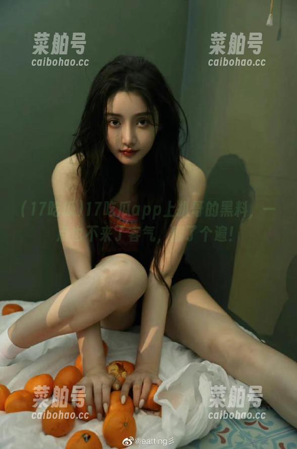 17吃瓜 17吃瓜app上扒哥的黑料,一点也不来了客气,翻了个遍!