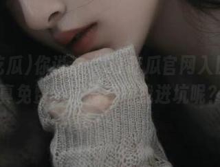 你说这“51吃瓜官网入口”是真免费，还是在骗我进坑呢？