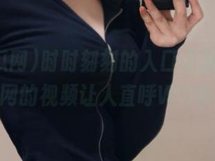 时时刻刻的入口之旅，51吃瓜网的视频让人直呼WOW！