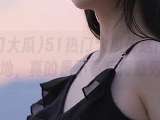 51热门大瓜传送门：黑料遍地，真的是不看后悔系列！