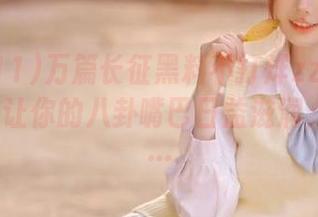 万篇长征黑料不打烊zztt11app，能让你的八卦嘴巴日益滋润，比如……