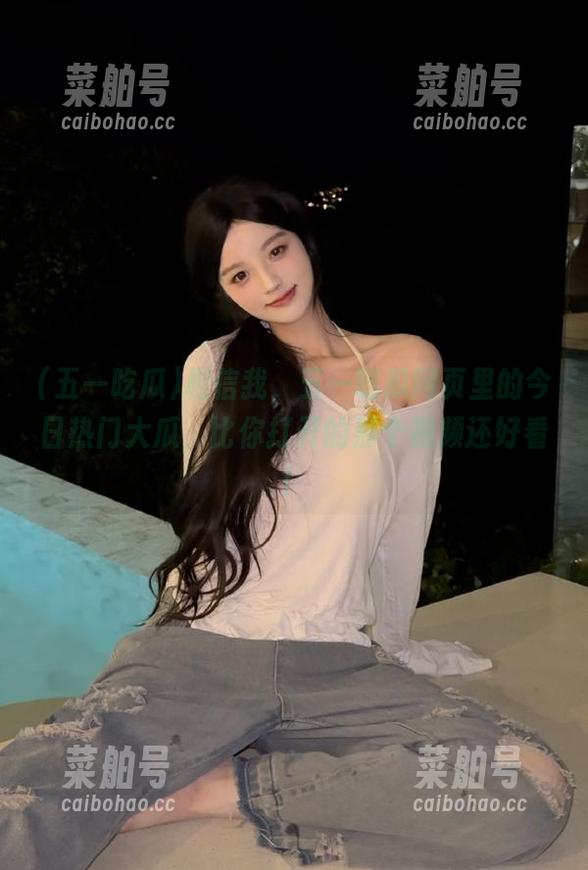 五一吃瓜 相信我,五一吃瓜网页里的今日热门大瓜,比你打开的那个视频还好看!