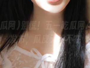 别慌！五一吃瓜网App官方发布，瓜皮无处不在