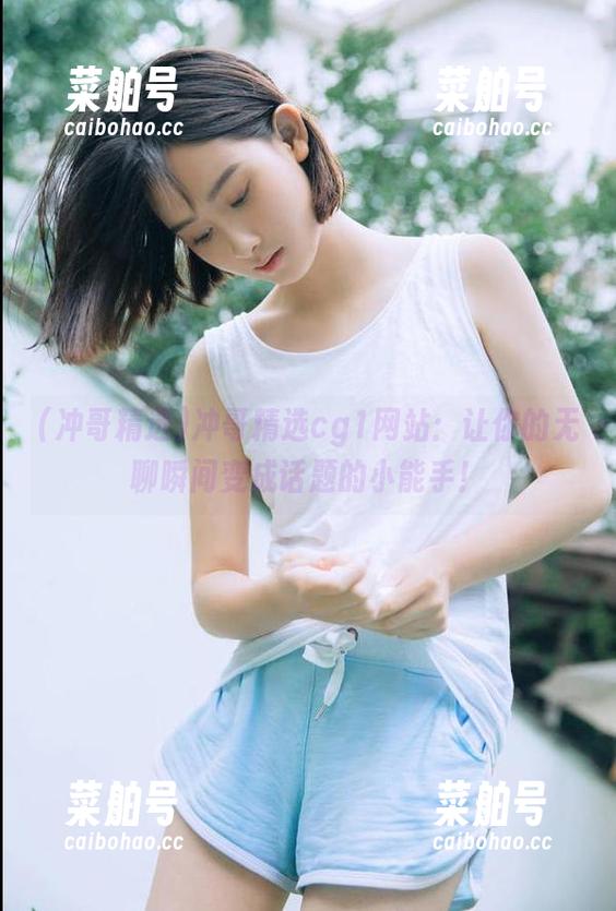 冲哥精选 冲哥精选cg1网站:让你的无聊瞬间变成话题的小能手!
