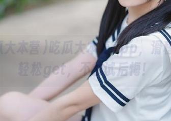 吃瓜大本营app，滑稽黑幕轻松get，不尝试后悔！