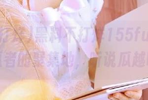 黑料不打烊155fun，网址成了吃瓜者的聚集地，听说瓜越吃越多！