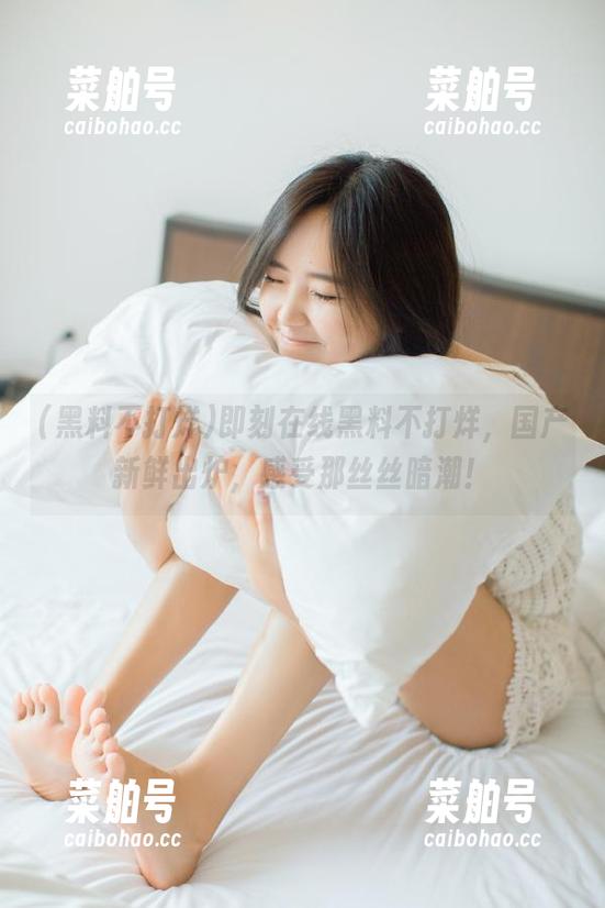黑料不打烊 即刻在线黑料不打烊,国产新鲜出炉,感受那丝丝暗潮!